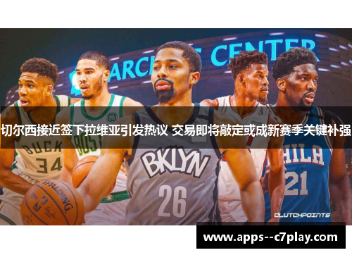 切尔西接近签下拉维亚引发热议 交易即将敲定或成新赛季关键补强